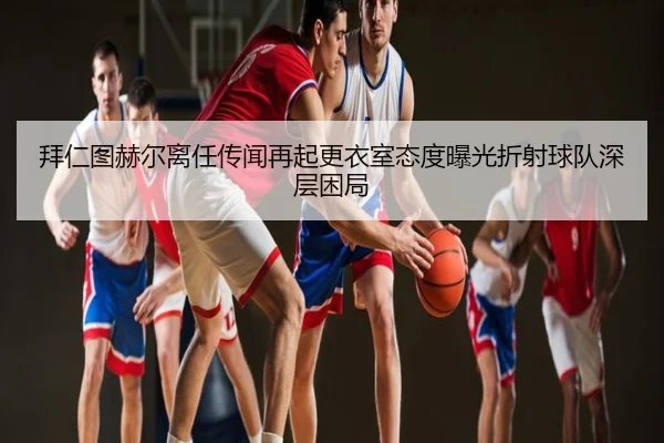 拜仁图赫尔离任传闻再起更衣室态度曝光折射球队深层困局