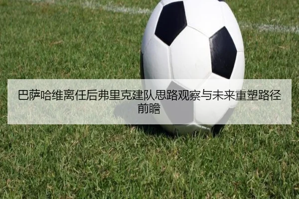 巴萨哈维离任后弗里克建队思路观察与未来重塑路径前瞻