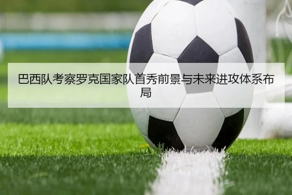 巴西队考察罗克国家队首秀前景与未来进攻体系布局