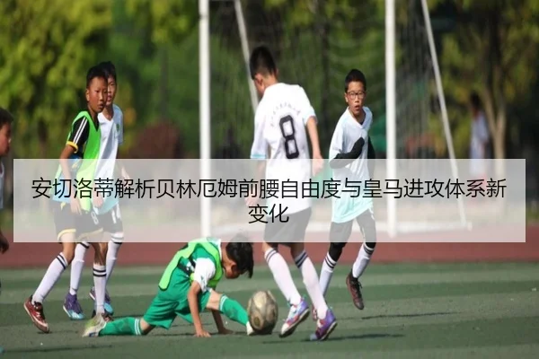 安切洛蒂解析贝林厄姆前腰自由度与皇马进攻体系新变化