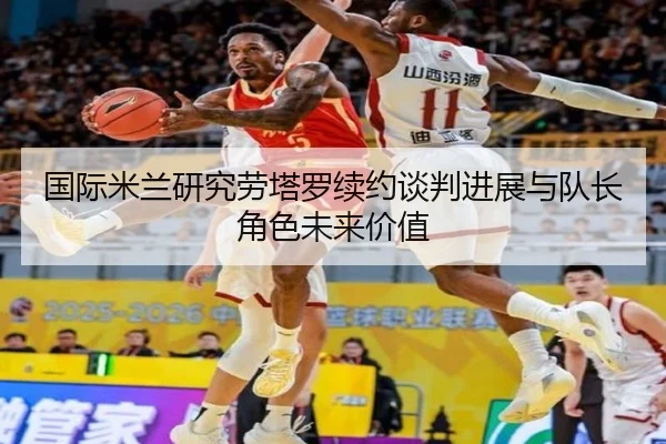 国际米兰研究劳塔罗续约谈判进展与队长角色未来价值