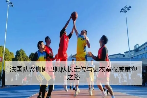 法国队聚焦姆巴佩队长定位与更衣室权威重塑之路