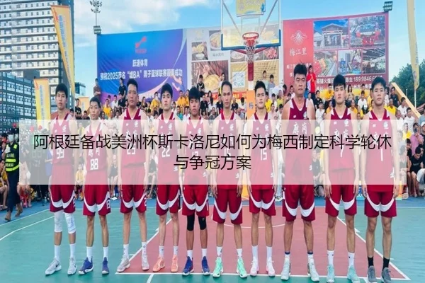 阿根廷备战美洲杯斯卡洛尼如何为梅西制定科学轮休与争冠方案